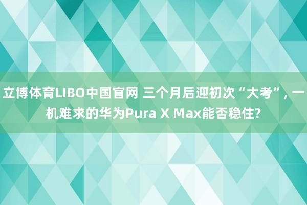 立博体育LIBO中国官网 三个月后迎初次“大考”， 一机难求的华为Pura X Max能否稳住?