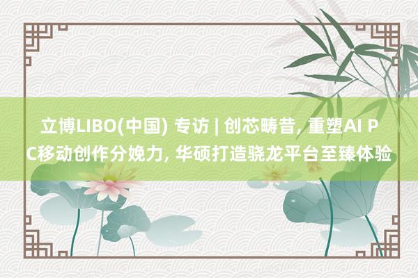 立博LIBO(中国) 专访 | 创芯畴昔， 重塑AI PC移动创作分娩力， 华硕打造骁龙平台至臻体验