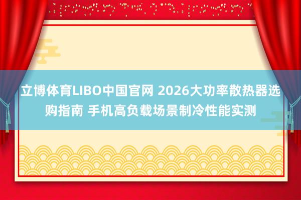 立博体育LIBO中国官网 2026大功率散热器选购指南 手机高负载场景制冷性能实测