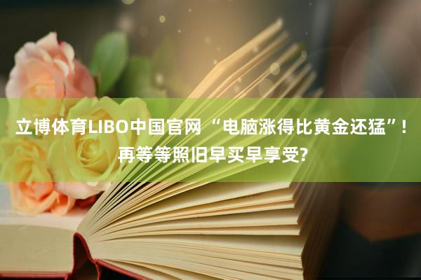 立博体育LIBO中国官网 “电脑涨得比黄金还猛”! 再等等照旧早买早享受?