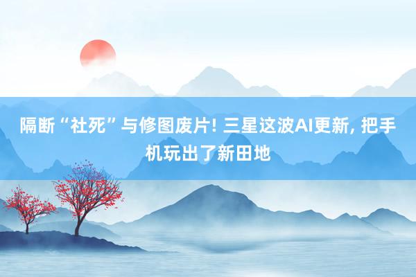 隔断“社死”与修图废片! 三星这波AI更新， 把手机玩出了新田地