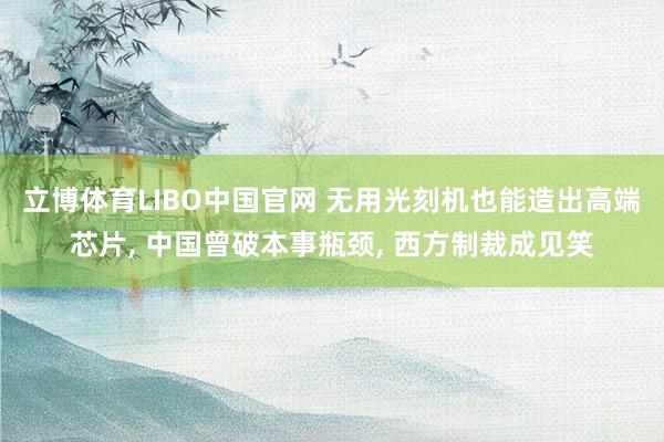 立博体育LIBO中国官网 无用光刻机也能造出高端芯片， 中国曾破本事瓶颈， 西方制裁成见笑