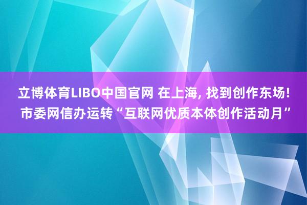 立博体育LIBO中国官网 在上海， 找到创作东场! 市委网信办运转“互联网优质本体创作活动月”
