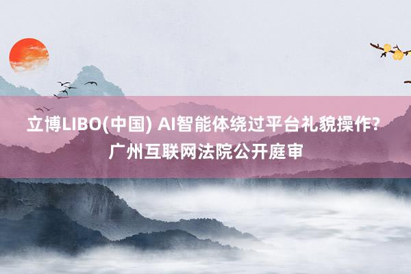 立博LIBO(中国) AI智能体绕过平台礼貌操作? 广州互联网法院公开庭审