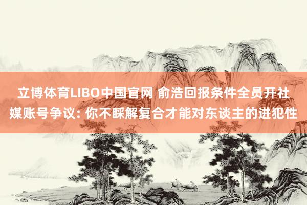 立博体育LIBO中国官网 俞浩回报条件全员开社媒账号争议: 你不睬解复合才能对东谈主的进犯性