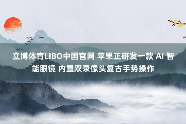 立博体育LIBO中国官网 苹果正研发一款 AI 智能眼镜 内置双录像头复古手势操作