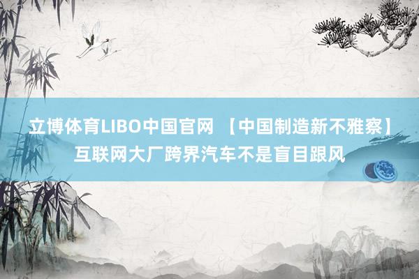 立博体育LIBO中国官网 【中国制造新不雅察】互联网大厂跨界汽车不是盲目跟风