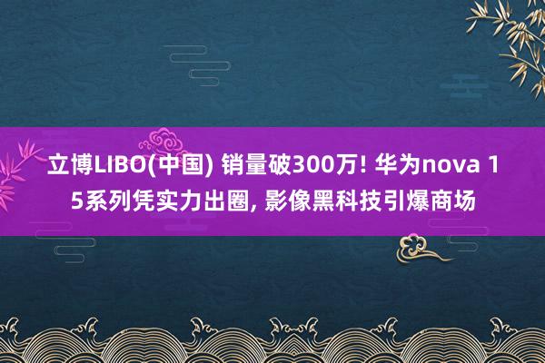 立博LIBO(中国) 销量破300万! 华为nova 15系列凭实力出圈, 影像黑科技引爆商场