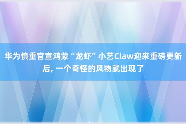 华为慎重官宣鸿蒙“龙虾”小艺Claw迎来重磅更新后， 一个奇怪的风物就出现了