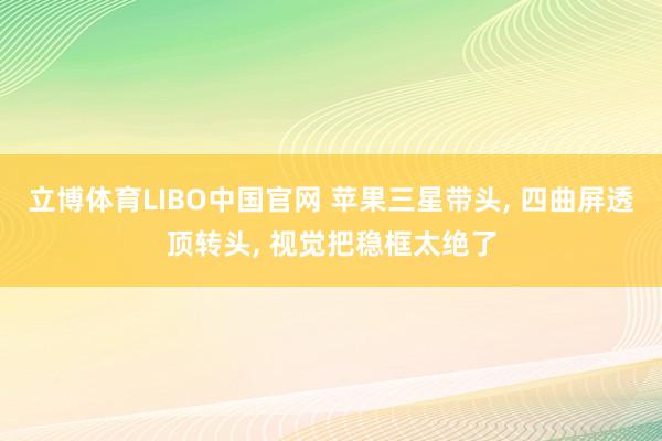 立博体育LIBO中国官网 苹果三星带头， 四曲屏透顶转头， 视觉把稳框太绝了