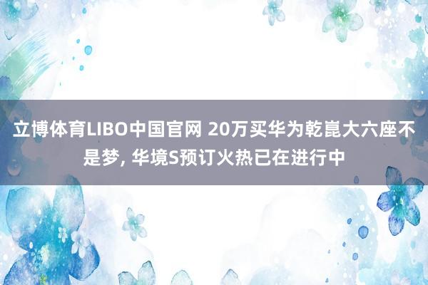 立博体育LIBO中国官网 20万买华为乾崑大六座不是梦， 华境S预订火热已在进行中