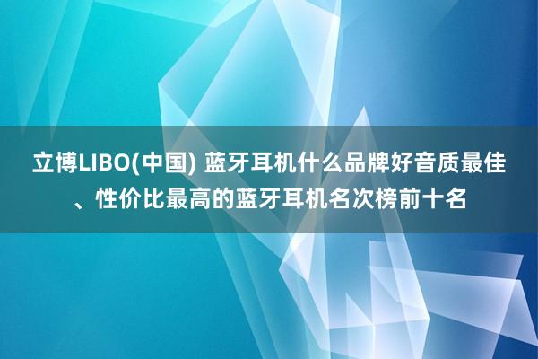 立博LIBO(中国) 蓝牙耳机什么品牌好音质最佳、性价比最高的蓝牙耳机名次榜前十名