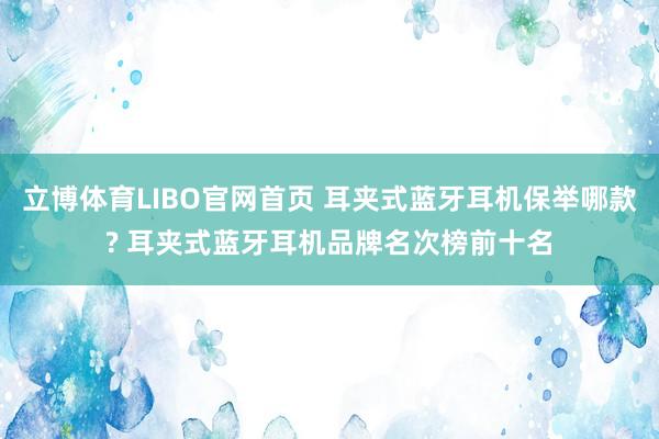 立博体育LIBO官网首页 耳夹式蓝牙耳机保举哪款? 耳夹式蓝牙耳机品牌名次榜前十名