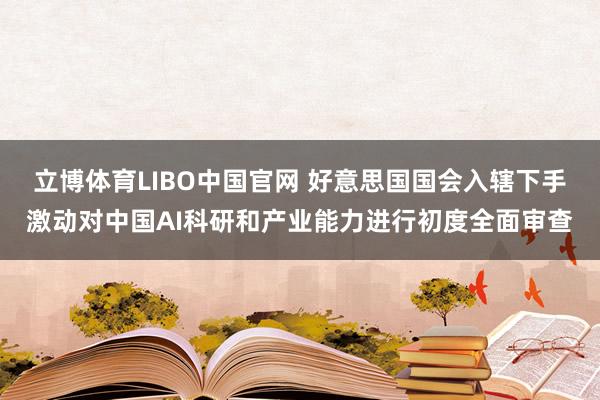立博体育LIBO中国官网 好意思国国会入辖下手激动对中国AI科研和产业能力进行初度全面审查