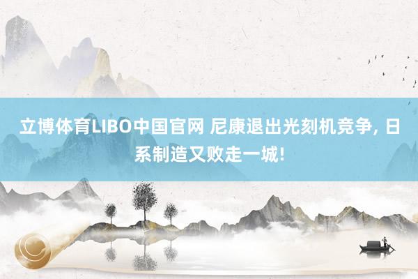 立博体育LIBO中国官网 尼康退出光刻机竞争, 日系制造又败走一城!