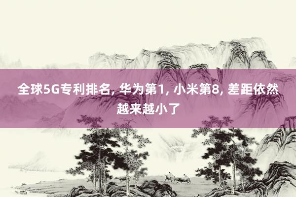 全球5G专利排名， 华为第1， 小米第8， 差距依然越来越小了