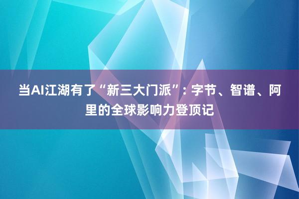 当AI江湖有了“新三大门派”: 字节、智谱、阿里的全球影响力登顶记