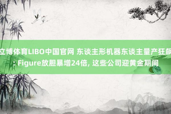 立博体育LIBO中国官网 东谈主形机器东谈主量产狂飙: Figure放胆暴增24倍， 这些公司迎黄金期间