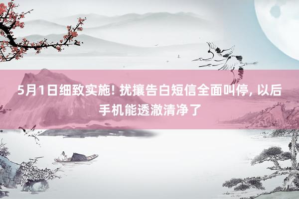 5月1日细致实施! 扰攘告白短信全面叫停， 以后手机能透澈清净了