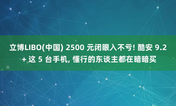 立博LIBO(中国) 2500 元闭眼入不亏! 酷安 9.2 + 这 5 台手机， 懂行的东谈主都在暗暗买