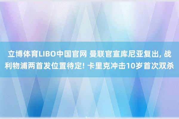 立博体育LIBO中国官网 曼联官宣库尼亚复出， 战利物浦两首发位置待定! 卡里克冲击10岁首次双杀
