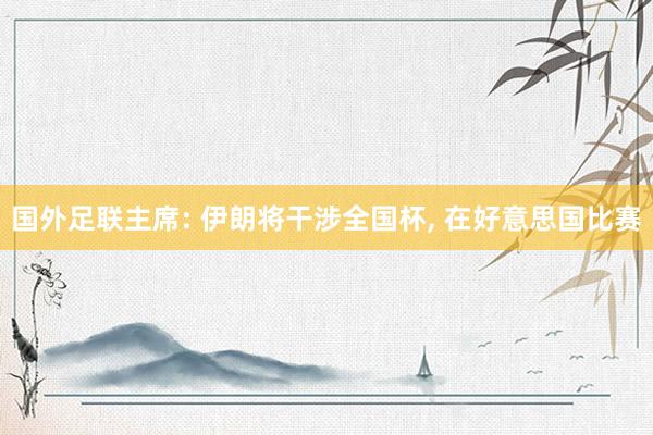 国外足联主席: 伊朗将干涉全国杯， 在好意思国比赛