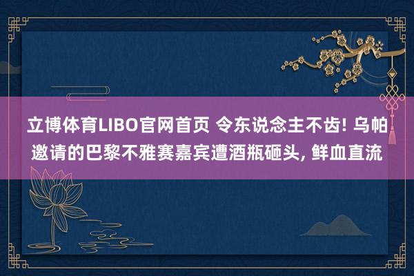 立博体育LIBO官网首页 令东说念主不齿! 乌帕邀请的巴黎不雅赛嘉宾遭酒瓶砸头， 鲜血直流