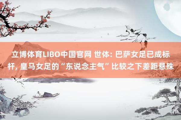 立博体育LIBO中国官网 世体: 巴萨女足已成标杆, 皇马女足的“东说念主气”比较之下差距悬殊