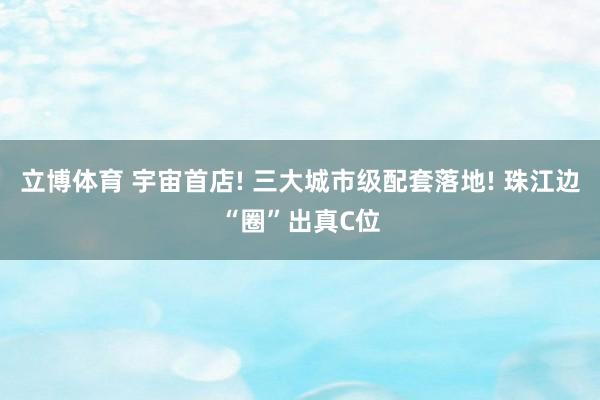 立博体育 宇宙首店! 三大城市级配套落地! 珠江边“圈”出真C位