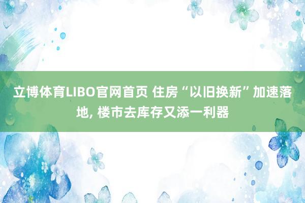 立博体育LIBO官网首页 住房“以旧换新”加速落地， 楼市去库存又添一利器