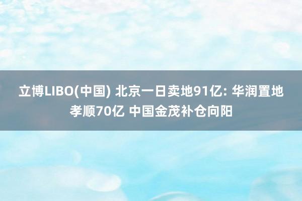 立博LIBO(中国) 北京一日卖地91亿: 华润置地孝顺70亿 中国金茂补仓向阳