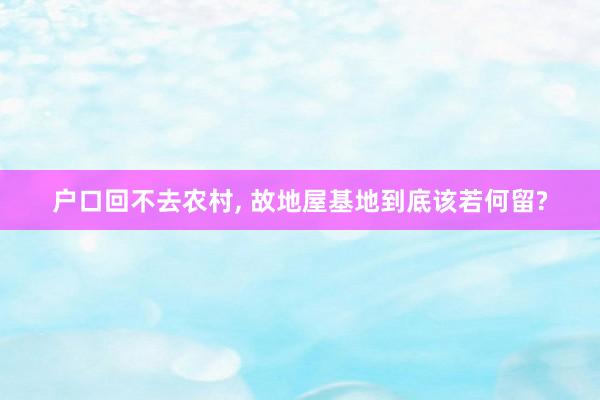 户口回不去农村， 故地屋基地到底该若何留?