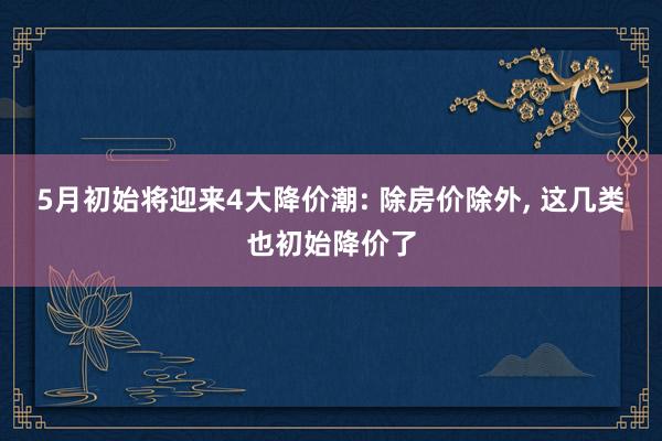 5月初始将迎来4大降价潮: 除房价除外， 这几类也初始降价了