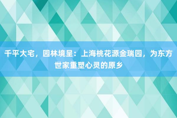 千平大宅，园林境呈：上海桃花源金瑞园，为东方世家重塑心灵的原乡