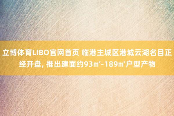 立博体育LIBO官网首页 临港主城区港城云湖名目正经开盘， 推出建面约93㎡-189㎡户型产物