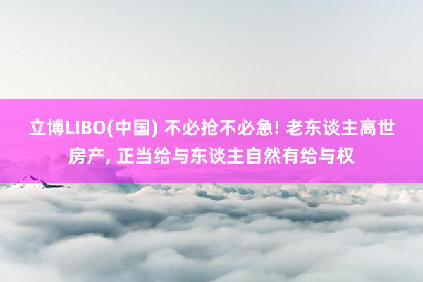 立博LIBO(中国) 不必抢不必急! 老东谈主离世房产， 正当给与东谈主自然有给与权
