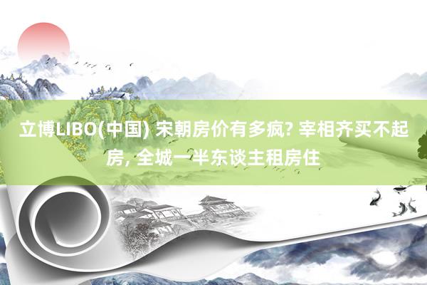 立博LIBO(中国) 宋朝房价有多疯? 宰相齐买不起房， 全城一半东谈主租房住