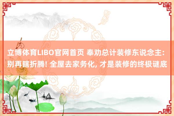立博体育LIBO官网首页 奉劝总计装修东说念主: 别再瞎折腾! 全屋去家务化， 才是装修的终极谜底