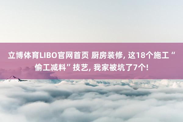 立博体育LIBO官网首页 厨房装修， 这18个施工“偷工减料”技艺， 我家被坑了7个!