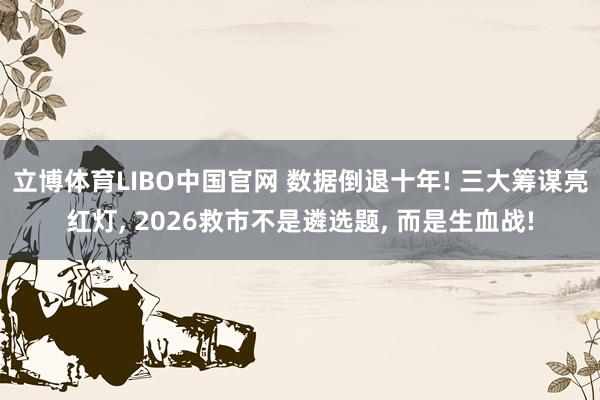 立博体育LIBO中国官网 数据倒退十年! 三大筹谋亮红灯， 2026救市不是遴选题， 而是生血战!
