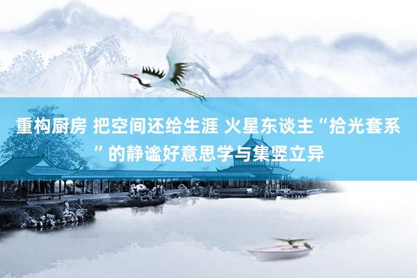 重构厨房 把空间还给生涯 火星东谈主“拾光套系”的静谧好意思学与集竖立异