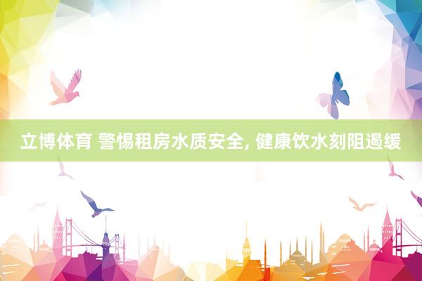 立博体育 警惕租房水质安全， 健康饮水刻阻遏缓