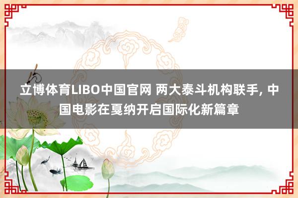 立博体育LIBO中国官网 两大泰斗机构联手, 中国电影在戛纳开启国际化新篇章