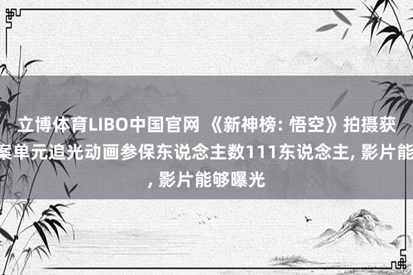 立博体育LIBO中国官网 《新神榜: 悟空》拍摄获批: 备案单元追光动画参保东说念主数111东说念主， 影片能够曝光