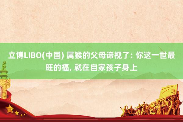 立博LIBO(中国) 属猴的父母谛视了: 你这一世最旺的福， 就在自家孩子身上