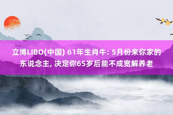立博LIBO(中国) 61年生肖牛: 5月份来你家的东说念主， 决定你65岁后能不成宽解养老