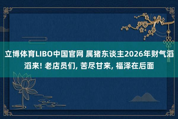 立博体育LIBO中国官网 属猪东谈主2026年财气滔滔来! 老店员们， 苦尽甘来， 福泽在后面