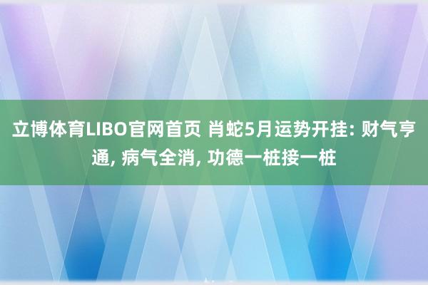 立博体育LIBO官网首页 肖蛇5月运势开挂: 财气亨通， 病气全消， 功德一桩接一桩