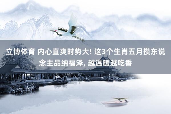 立博体育 内心直爽时势大! 这3个生肖五月攒东说念主品纳福泽， 越温暖越吃香