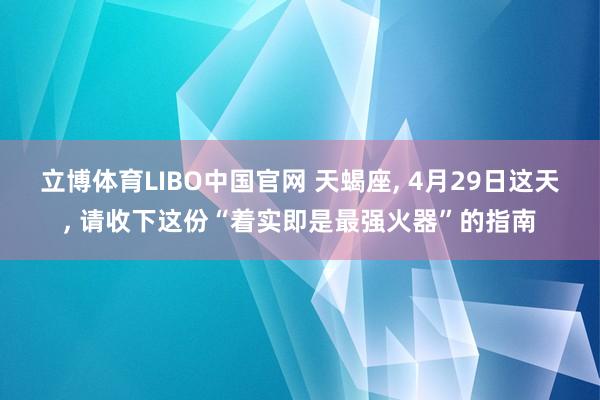 立博体育LIBO中国官网 天蝎座， 4月29日这天， 请收下这份“着实即是最强火器”的指南